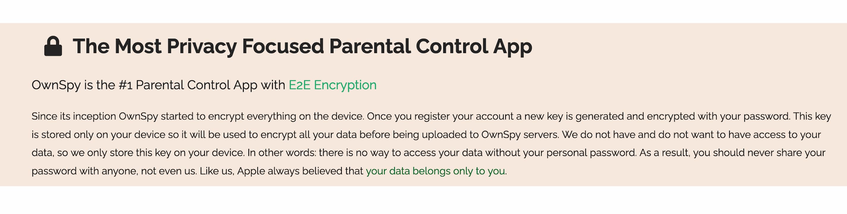 a text box on a landing page reading: The Most Privacy Focused Parental Control App. OwnSpy is the #1 Parental Control App with E2E Encryption. Since its inception OwnSpy started to encrypt everything on the device. Once you register your account a new key is generated and encrypted with your password. This key is stored only on your device so it will be used to encrypt all your data before being uploaded to OwnSpy servers. We do not have and do not want to have access to your data, so we only store this key on your device. In other words: there is no way to access your data without your personal password. As a result, you should never share your password with anyone, not even us. Like us, Apple always believed that your data belongs only to you.