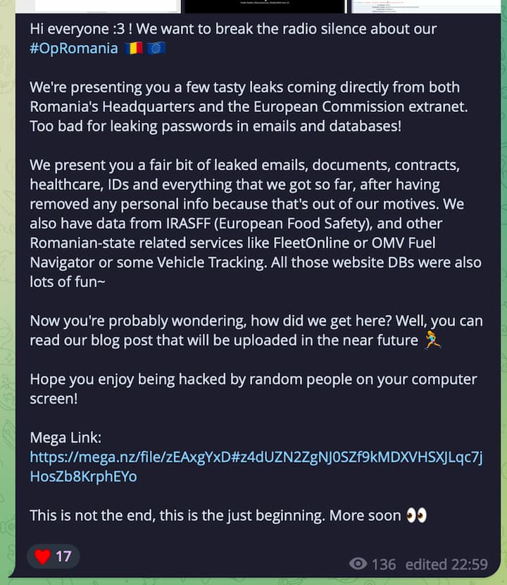 kittensec telegram announcement: Hi everyone :3 ! We want to break the radio silence about our #OpRomania ðŸ‡·ðŸ‡´ðŸ‡ªðŸ‡º We're presenting you a few tasty leaks coming directly from both Romania's Headquarters and the European Commission extranet. Too bad for leaking passwords in emails and databases! We present you a fair bit of leaked emails, documents, contracts, healthcare, IDs and everything that we got so far, after having removed any personal info because that's out of our motives. We also have data from IRASFF (European Food Safety), and other Romanian-state related services like FleetOnline or OMV Fuel Navigator or some Vehicle Tracking. All those website DBs were also lots of fun~ Now you're probably wondering, how did we get here? Well, you can read our blog post that will be uploaded in the near future ðŸ�ƒâ€�â™€ï¸� Hope you enjoy being hacked by random people on your computer screen! Mega Link: This is not the end, this is the just beginning. More soon ðŸ‘€